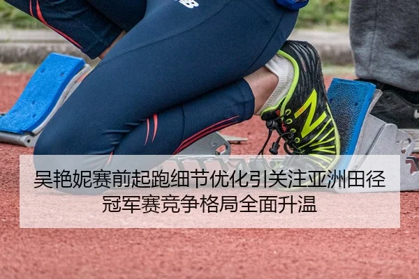 吴艳妮赛前起跑细节优化引关注亚洲田径冠军赛竞争格局全面升温