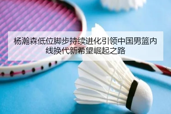 杨瀚森低位脚步持续进化引领中国男篮内线换代新希望崛起之路